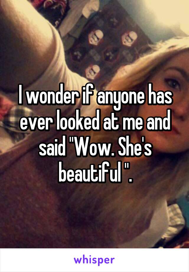 I wonder if anyone has ever looked at me and said "Wow. She's beautiful ".