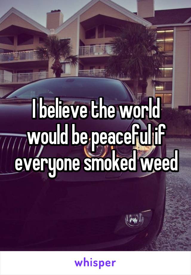 I believe the world would be peaceful if everyone smoked weed