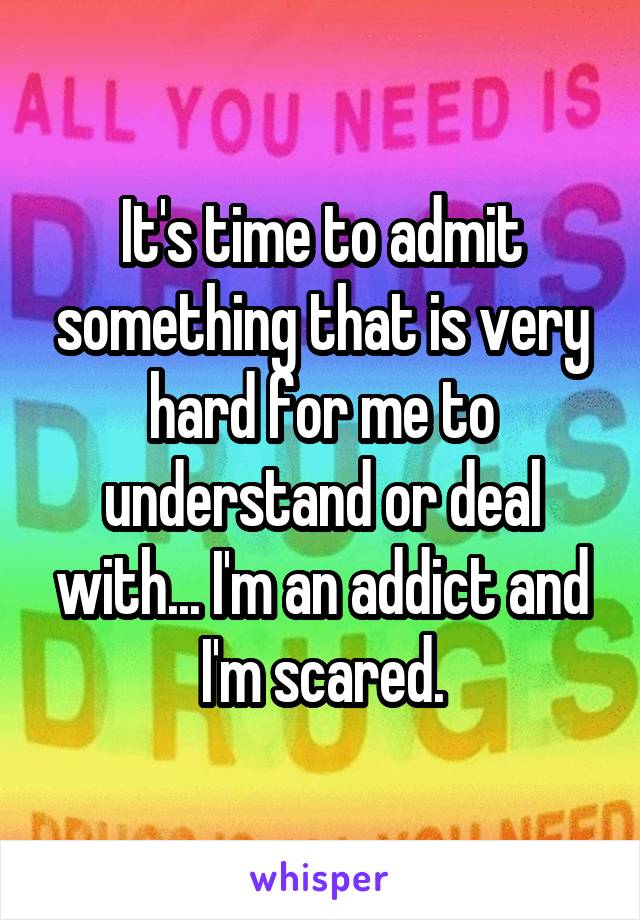 It's time to admit something that is very hard for me to understand or deal with... I'm an addict and
 I'm scared. 