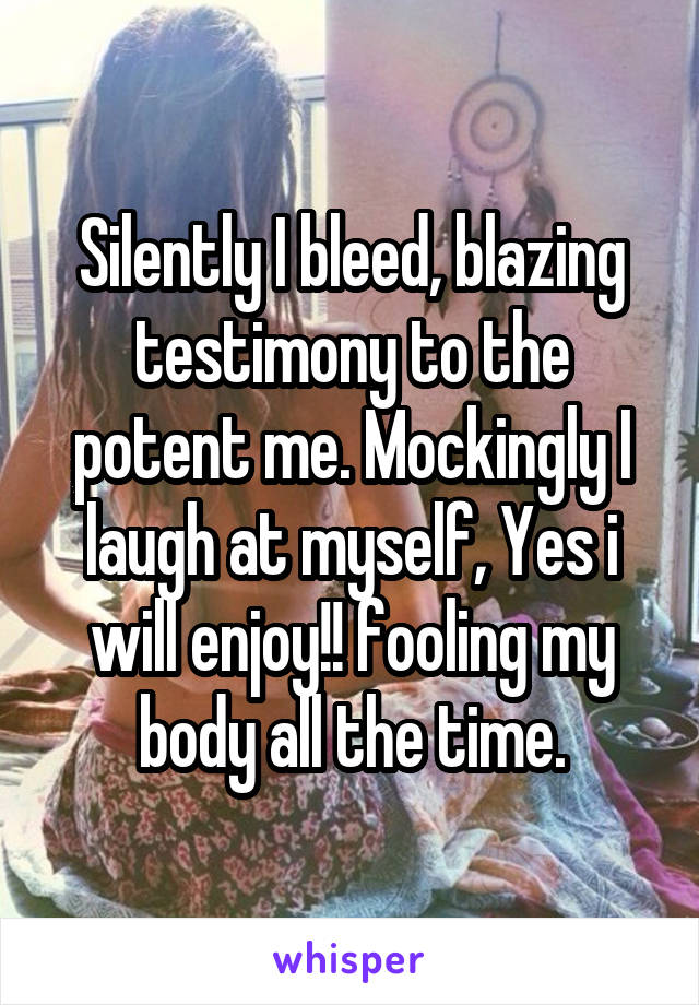 Silently I bleed, blazing testimony to the potent me. Mockingly I laugh at myself, Yes i will enjoy!! fooling my body all the time.