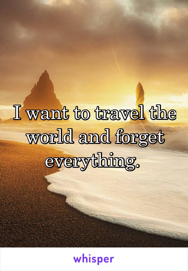 I want to travel the world and forget everything. 