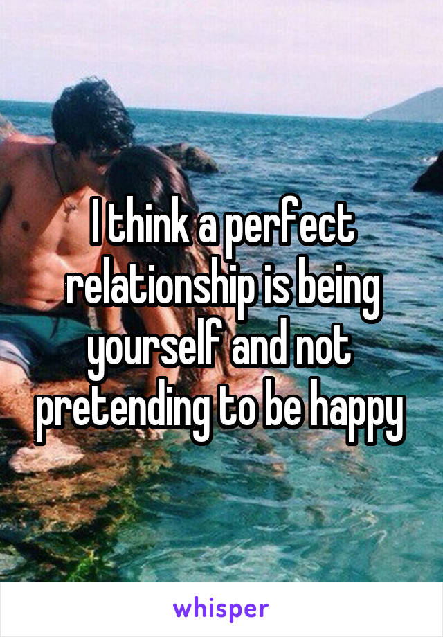 I think a perfect relationship is being yourself and not  pretending to be happy 
