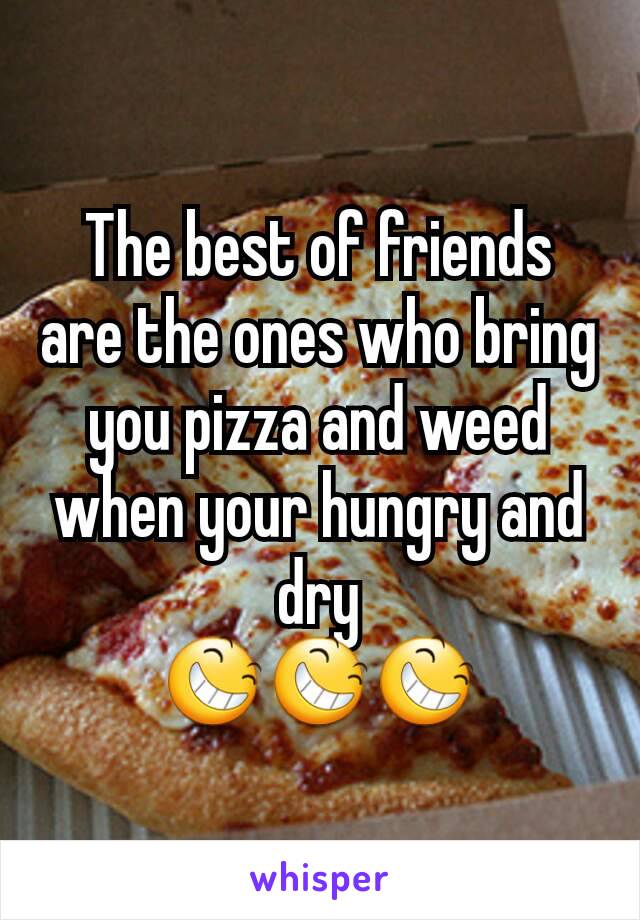 The best of friends are the ones who bring you pizza and weed when your hungry and dry
😆😆😆