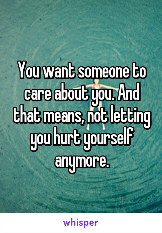 You want someone to care about you. And that means, not letting you hurt yourself anymore.