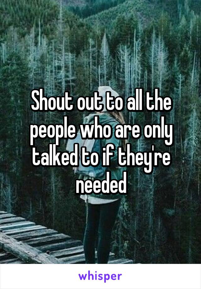 Shout out to all the people who are only talked to if they're needed