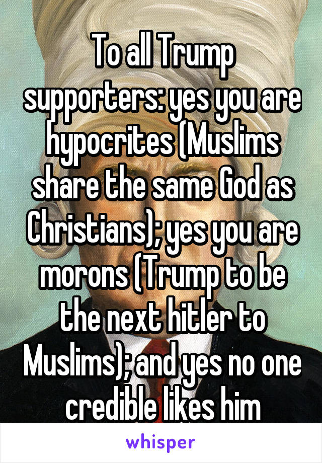 To all Trump supporters: yes you are hypocrites (Muslims share the same God as Christians); yes you are morons (Trump to be the next hitler to Muslims); and yes no one credible likes him