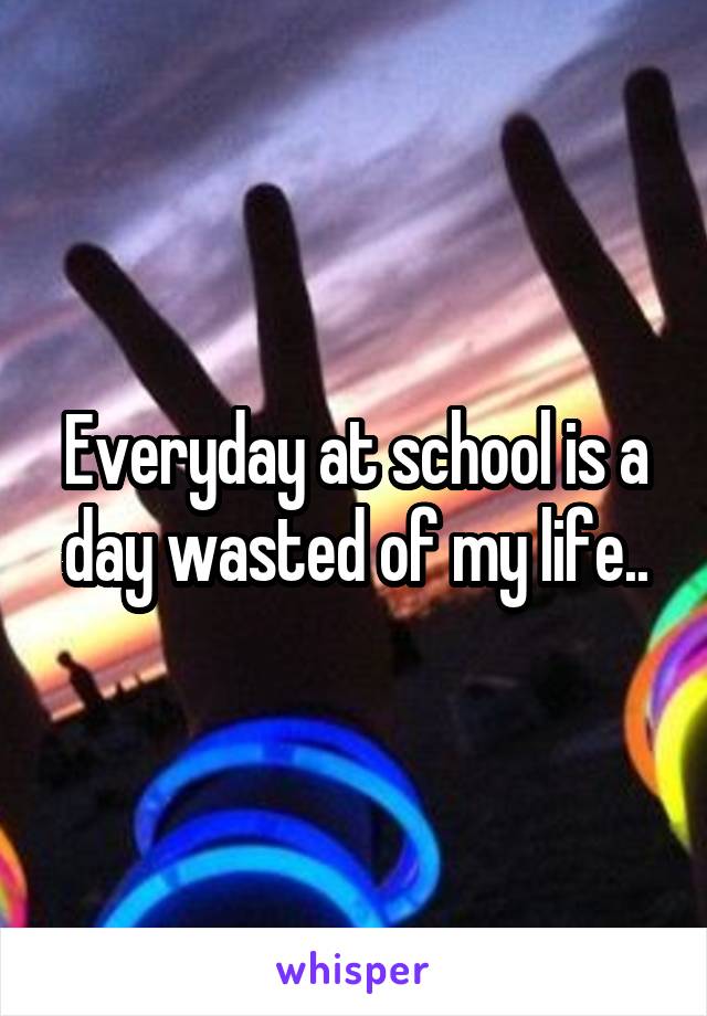 Everyday at school is a day wasted of my life..