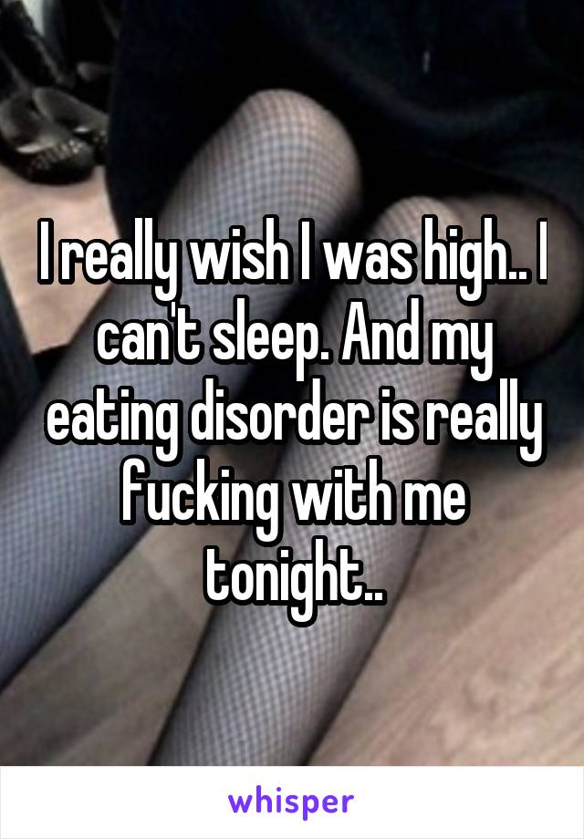 I really wish I was high.. I can't sleep. And my eating disorder is really fucking with me tonight..