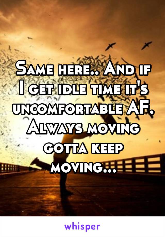 Same here.. And if I get idle time it's uncomfortable AF. Always moving gotta keep moving...