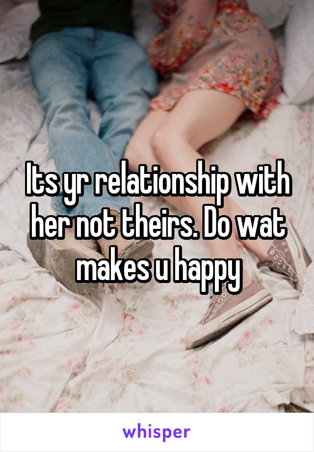 Its yr relationship with her not theirs. Do wat makes u happy