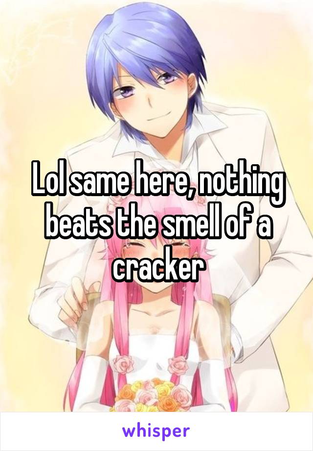 Lol same here, nothing beats the smell of a cracker