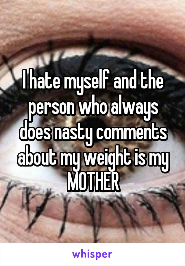 I hate myself and the person who always does nasty comments about my weight is my MOTHER