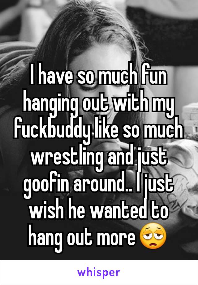 I have so much fun hanging out with my fuckbuddy like so much wrestling and just goofin around.. I just wish he wanted to hang out more😩