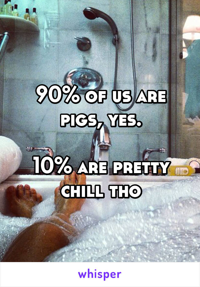 90% of us are pigs, yes.

10% are pretty chill tho