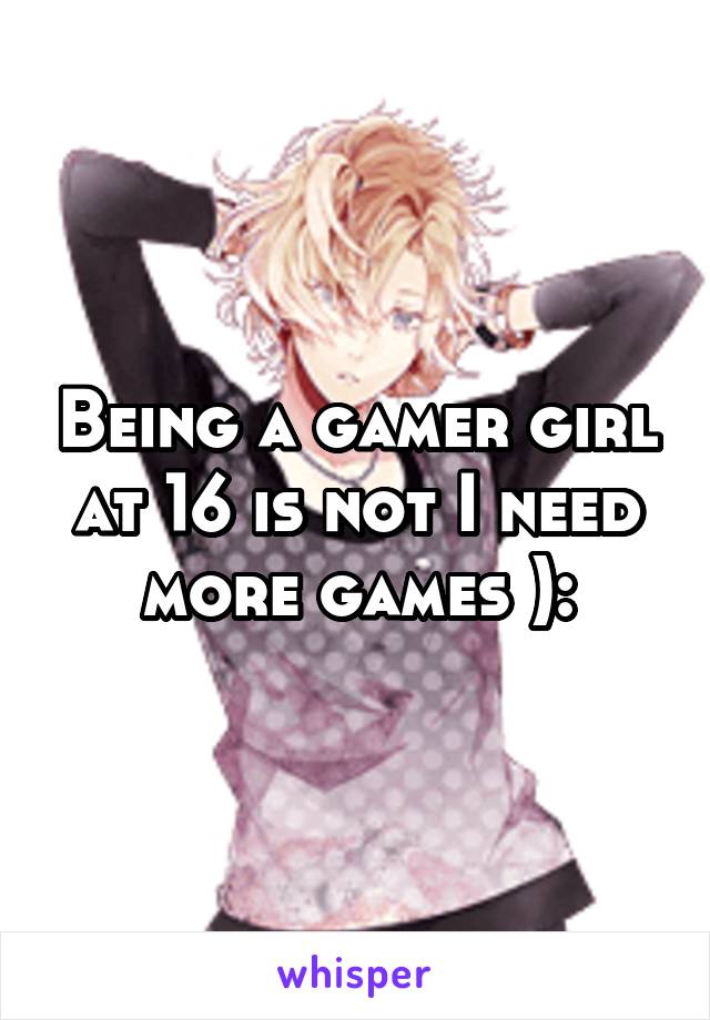 Being a gamer girl at 16 is not I need more games ):