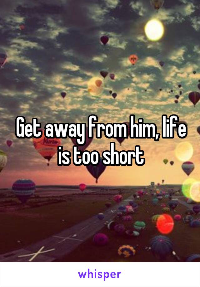 Get away from him, life is too short