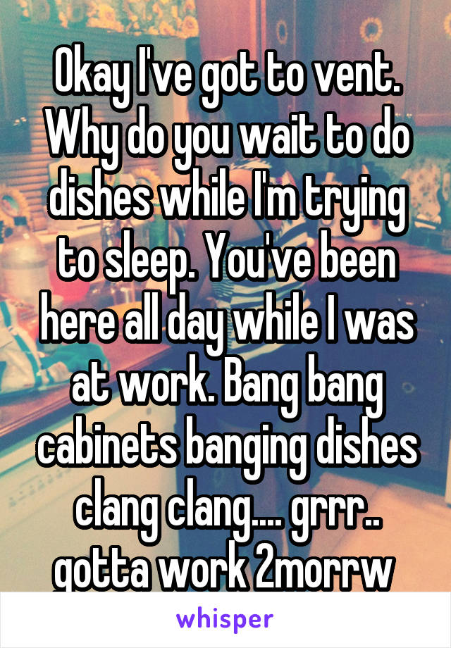 Okay I've got to vent. Why do you wait to do dishes while I'm trying to sleep. You've been here all day while I was at work. Bang bang cabinets banging dishes clang clang.... grrr.. gotta work 2morrw 
