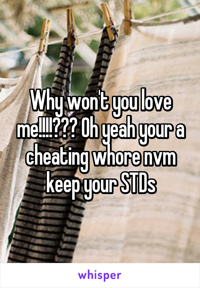 Why won't you love me!!!!??? Oh yeah your a cheating whore nvm keep your STDs