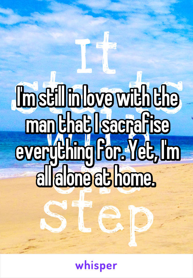 I'm still in love with the man that I sacrafise everything for. Yet, I'm all alone at home. 