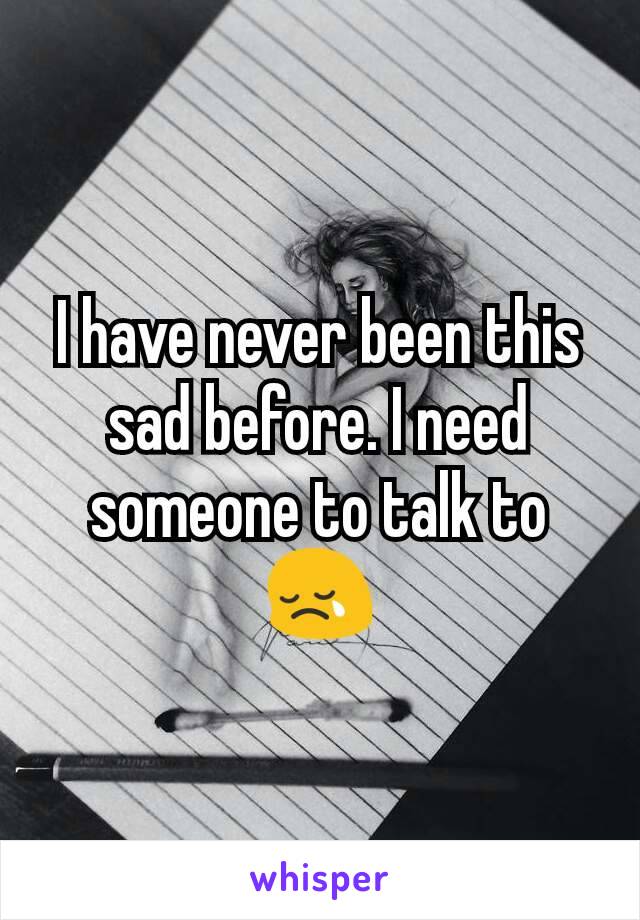 I have never been this sad before. I need someone to talk to😢