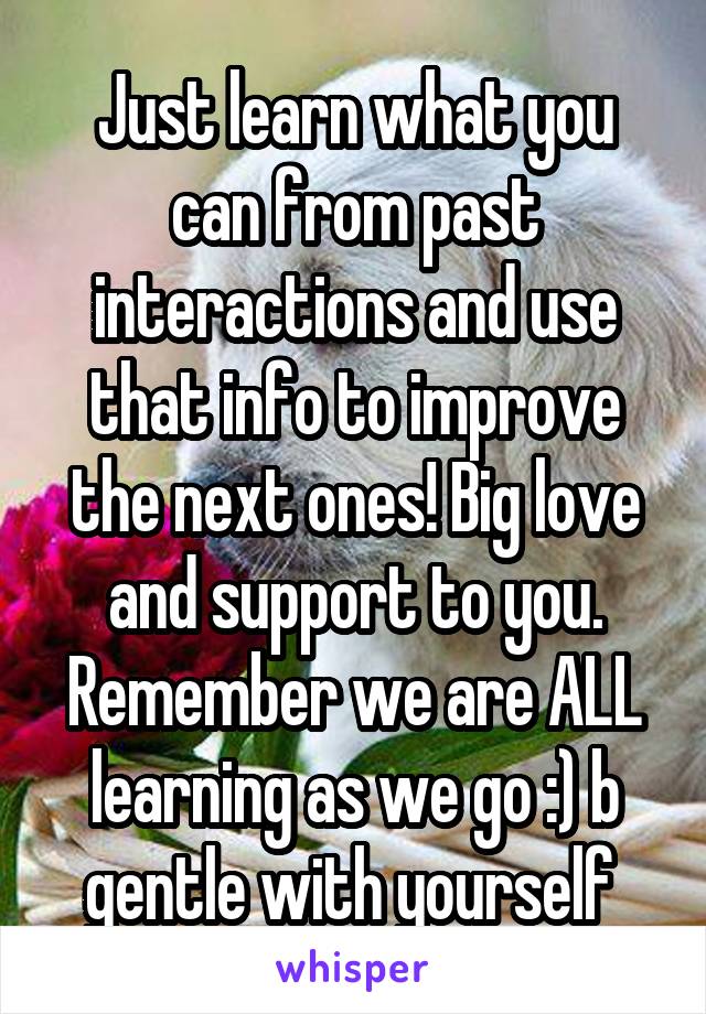 Just learn what you can from past interactions and use that info to improve the next ones! Big love and support to you. Remember we are ALL learning as we go :) b gentle with yourself 