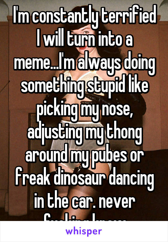 I'm constantly terrified I will turn into a meme...I'm always doing something stupid like picking my nose, adjusting my thong around my pubes or freak dinosaur dancing in the car. never fucking know