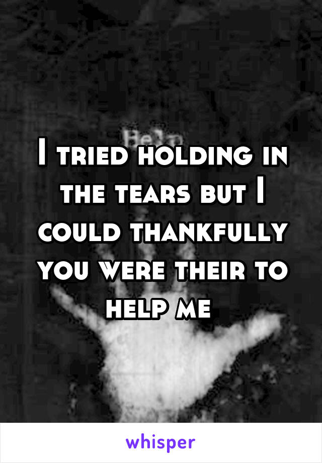 I tried holding in the tears but I could thankfully you were their to help me 