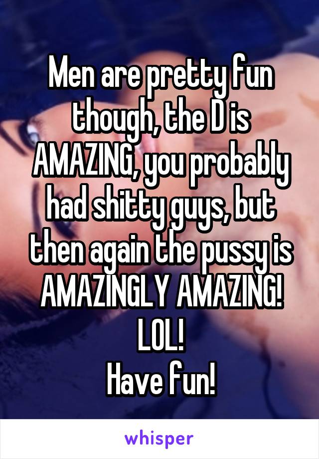 Men are pretty fun though, the D is AMAZING, you probably had shitty guys, but then again the pussy is AMAZINGLY AMAZING! LOL!
Have fun!