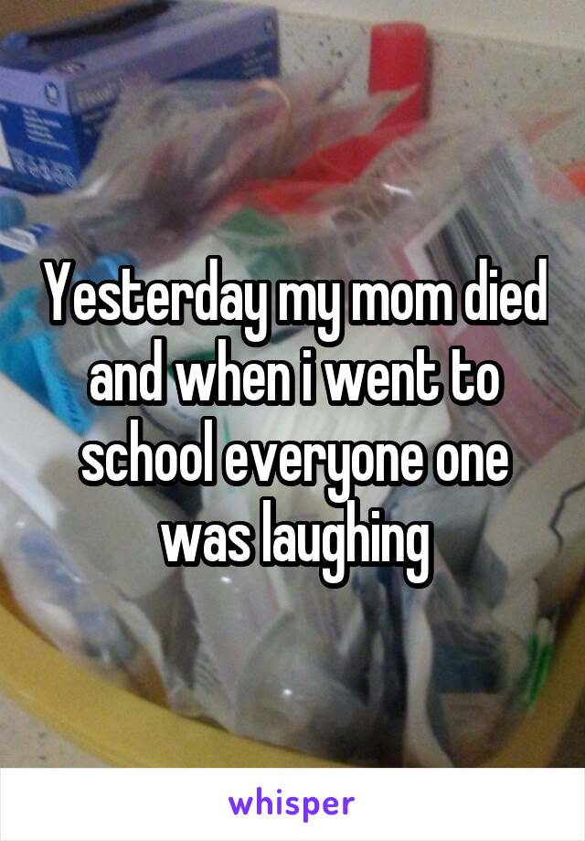 Yesterday my mom died and when i went to school everyone one was laughing