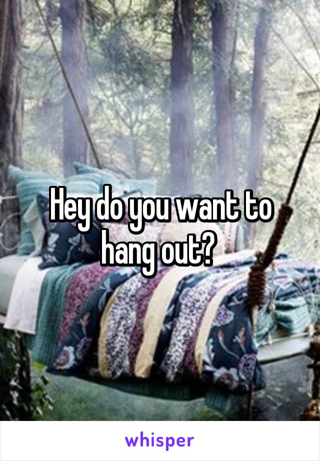 Hey do you want to hang out? 
