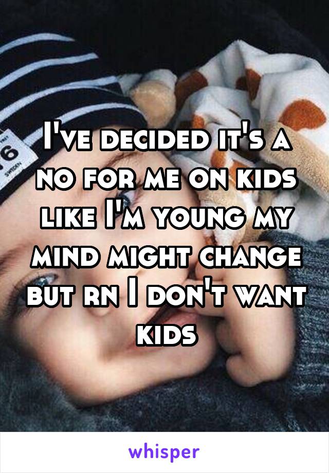 I've decided it's a no for me on kids like I'm young my mind might change but rn I don't want kids