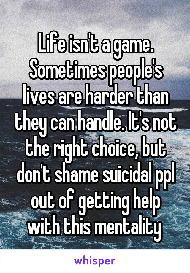 Life isn't a game. Sometimes people's lives are harder than they can handle. It's not the right choice, but don't shame suicidal ppl out of getting help with this mentality 
