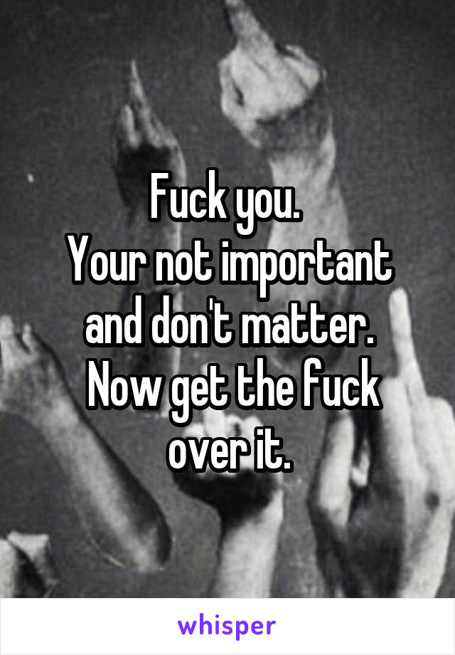 Fuck you. 
Your not important and don't matter.
 Now get the fuck over it.