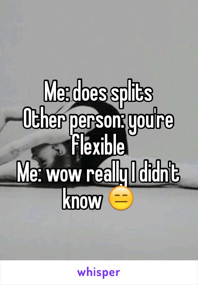 Me: does splits 
Other person: you're flexible 
Me: wow really I didn't know 😑