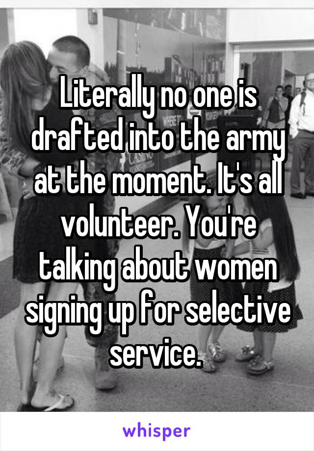 Literally no one is drafted into the army at the moment. It's all volunteer. You're talking about women signing up for selective service. 
