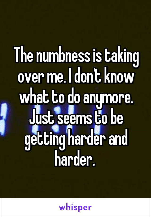 The numbness is taking over me. I don't know what to do anymore. Just seems to be getting harder and harder. 