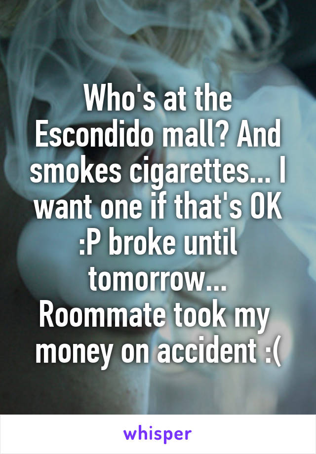 Who's at the Escondido mall? And smokes cigarettes... I want one if that's OK :P broke until tomorrow...
Roommate took my  money on accident :(