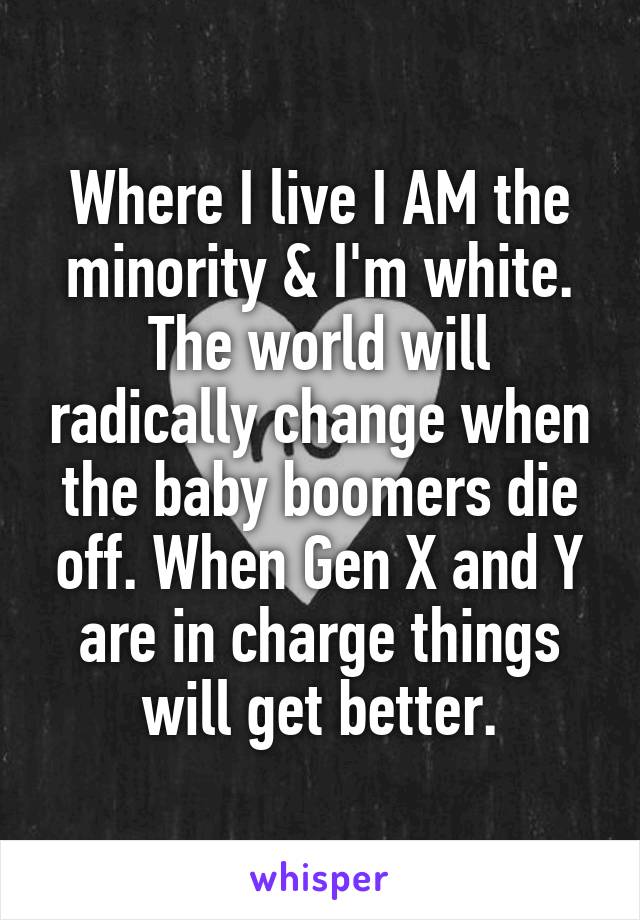 Where I live I AM the minority & I'm white.
The world will radically change when the baby boomers die off. When Gen X and Y are in charge things will get better.
