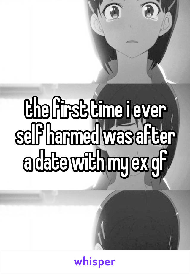 the first time i ever self harmed was after a date with my ex gf