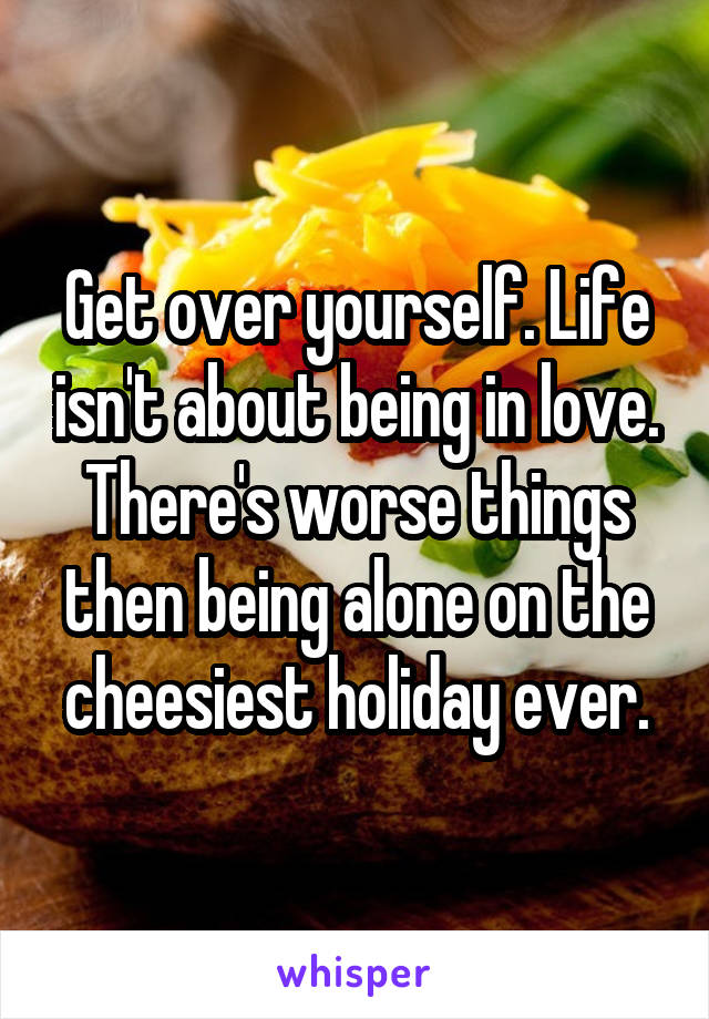Get over yourself. Life isn't about being in love. There's worse things then being alone on the cheesiest holiday ever.