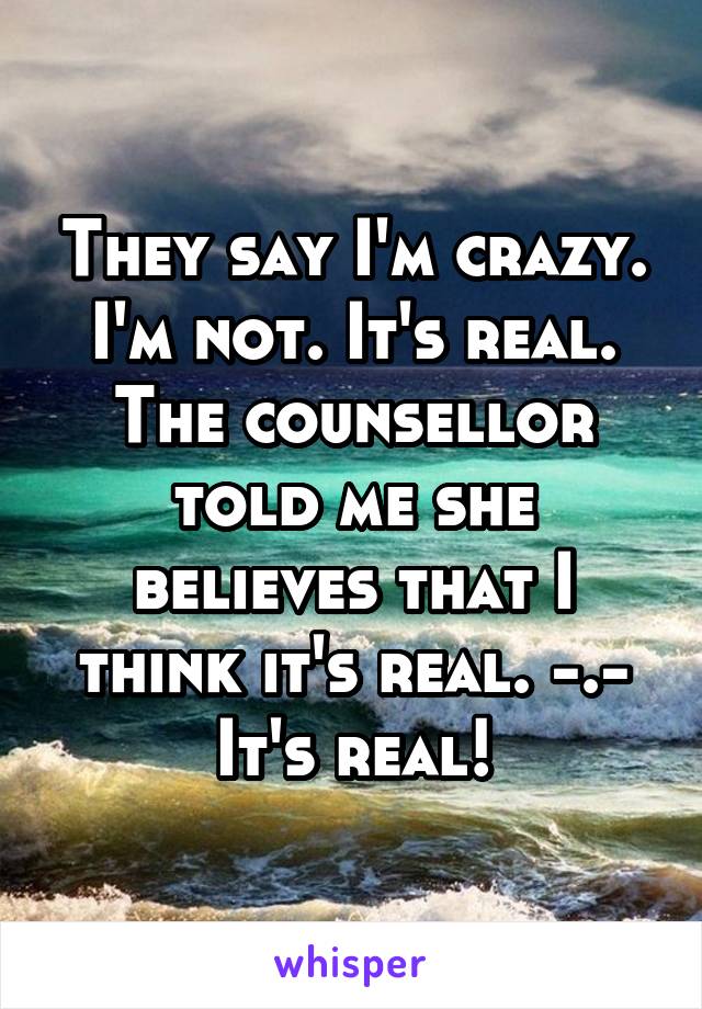 They say I'm crazy. I'm not. It's real. The counsellor told me she believes that I think it's real. -.- It's real!