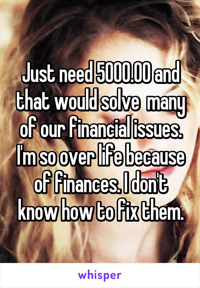 Just need 5000.00 and that would solve  many of our financial issues. I'm so over life because of finances. I don't know how to fix them.