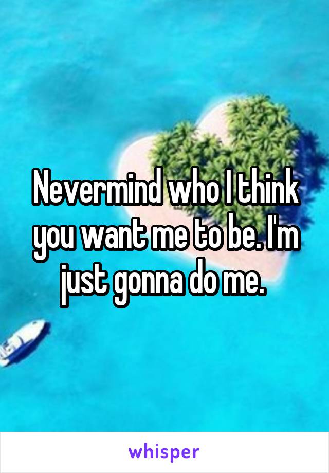 Nevermind who I think you want me to be. I'm just gonna do me. 
