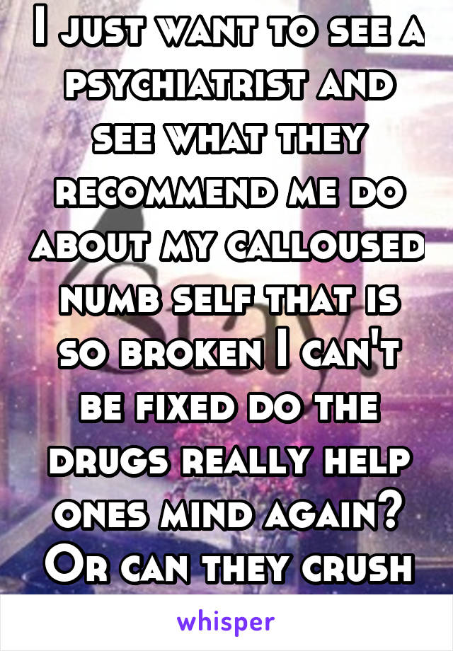 I just want to see a psychiatrist and see what they recommend me do about my calloused numb self that is so broken I can't be fixed do the drugs really help ones mind again? Or can they crush me more?