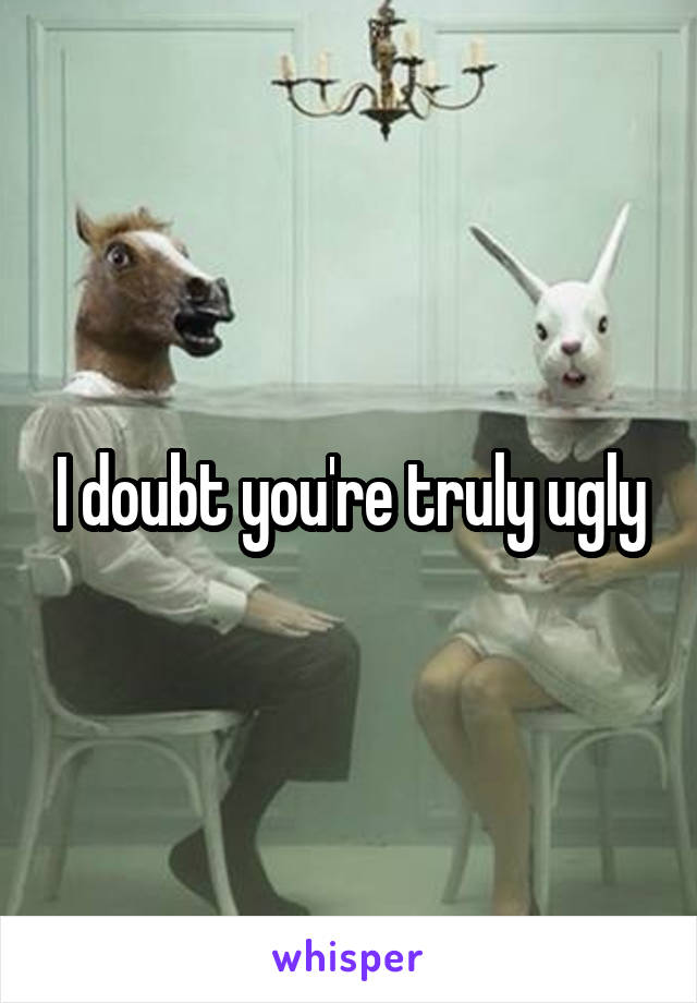I doubt you're truly ugly
