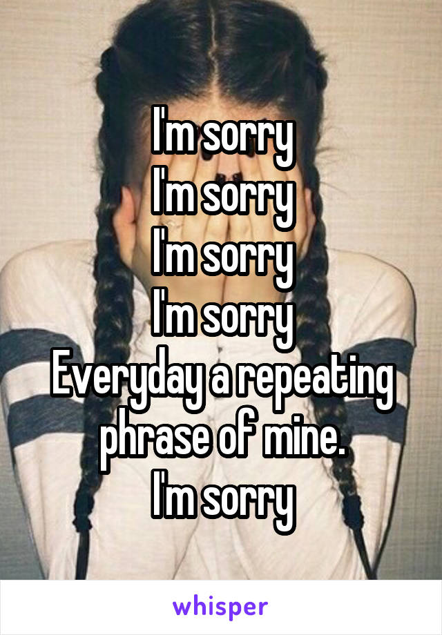 I'm sorry
I'm sorry
I'm sorry
I'm sorry
Everyday a repeating phrase of mine.
I'm sorry