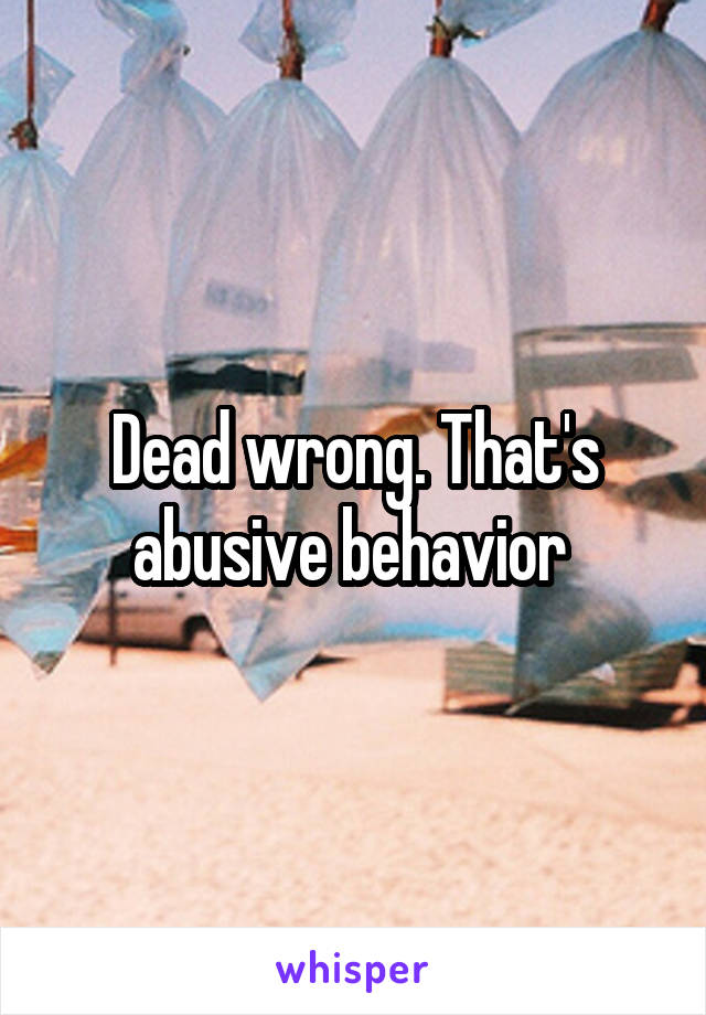 Dead wrong. That's abusive behavior 