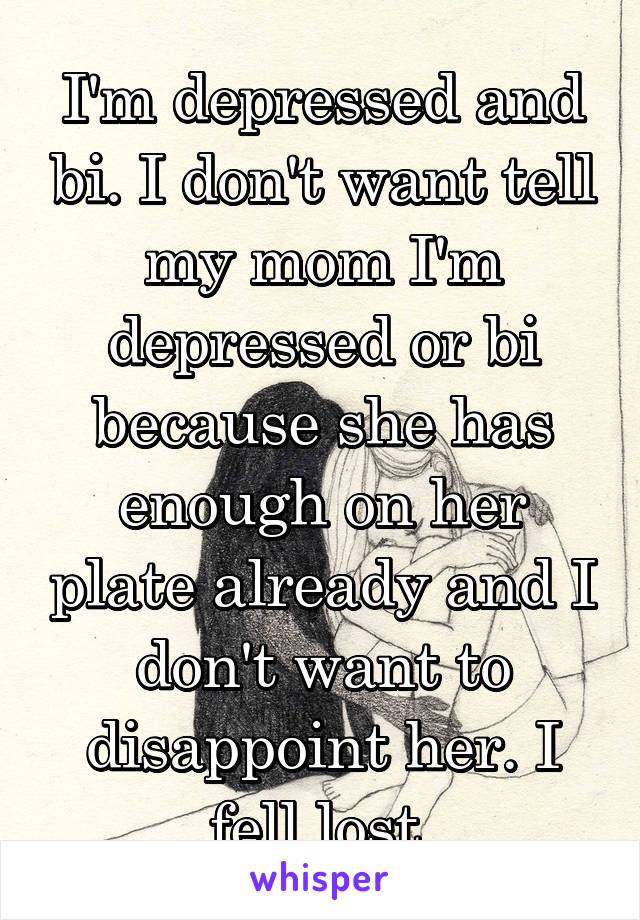 I'm depressed and bi. I don't want tell my mom I'm depressed or bi because she has enough on her plate already and I don't want to disappoint her. I fell lost 