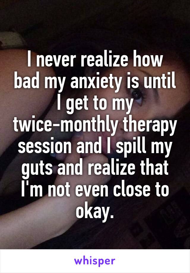 I never realize how bad my anxiety is until I get to my twice-monthly therapy session and I spill my guts and realize that I'm not even close to okay.
