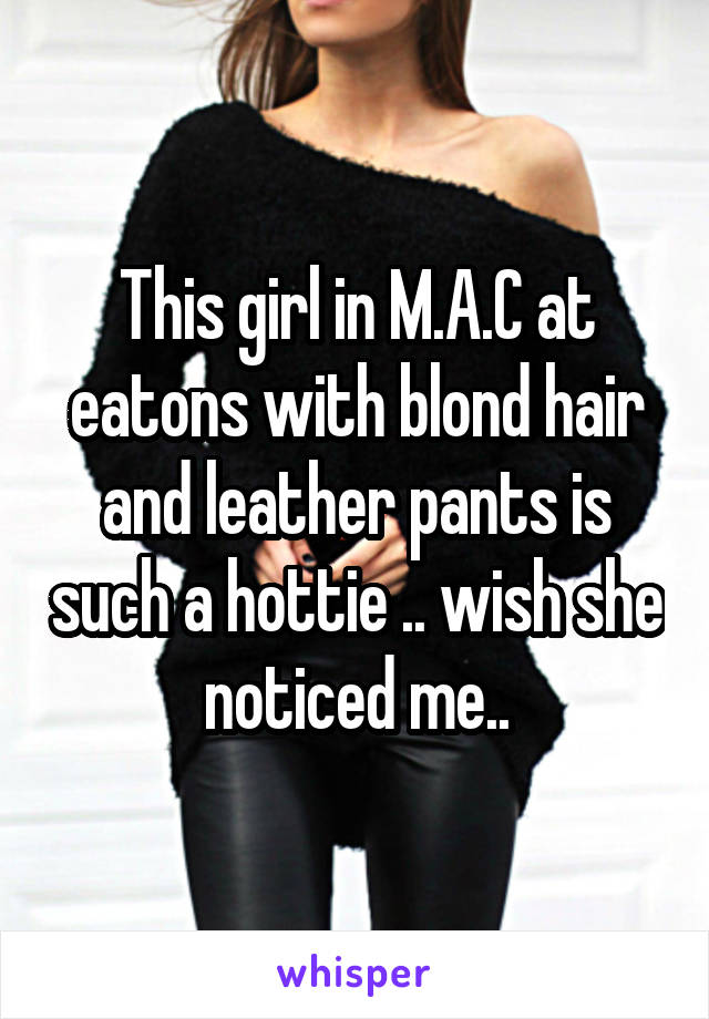 This girl in M.A.C at eatons with blond hair and leather pants is such a hottie .. wish she noticed me..